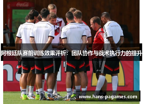 阿根廷队赛前训练效果评析：团队协作与战术执行力的提升